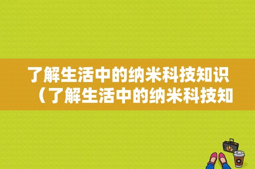 了解生活中的纳米科技知识（了解生活中的纳米科技知识手抄报）-图1