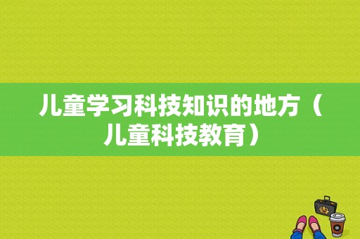 儿童学习科技知识的地方（儿童科技教育）-图1