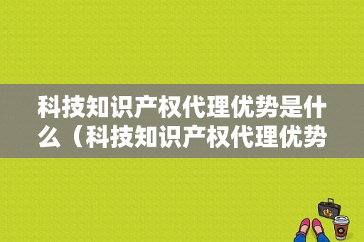 科技知识产权代理优势是什么（科技知识产权代理优势是什么）