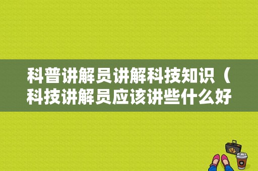 科普讲解员讲解科技知识（科技讲解员应该讲些什么好）