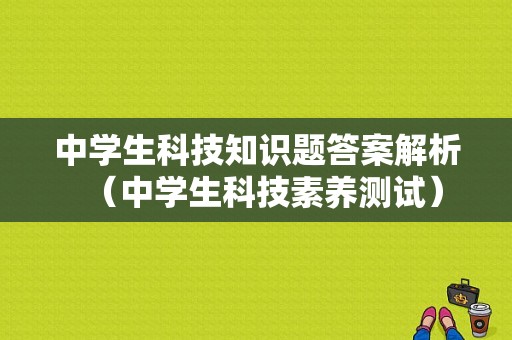 中学生科技知识题答案解析（中学生科技素养测试）