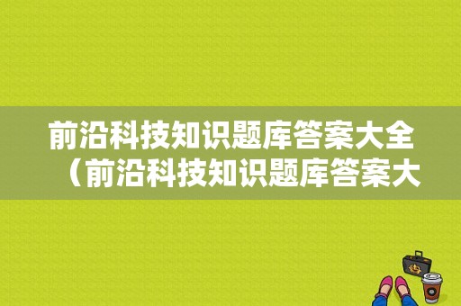 前沿科技知识题库答案大全（前沿科技知识题库答案大全及解析）-图1