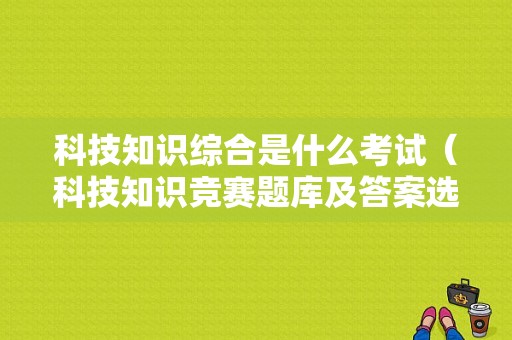 科技知识综合是什么考试（科技知识竞赛题库及答案选择）