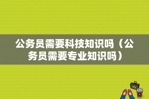 公务员需要科技知识吗（公务员需要专业知识吗）