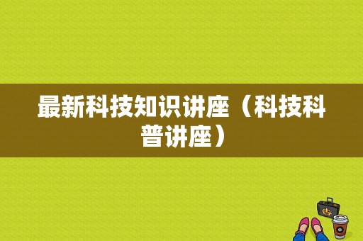 最新科技知识讲座（科技科普讲座）