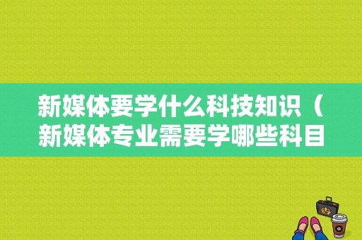 新媒体要学什么科技知识（新媒体专业需要学哪些科目）