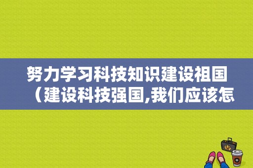 努力学习科技知识建设祖国（建设科技强国,我们应该怎么做?）