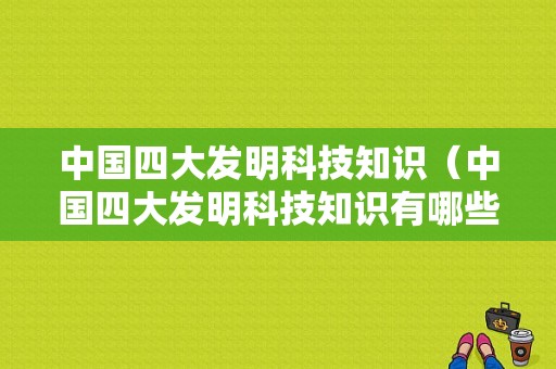 中国四大发明科技知识（中国四大发明科技知识有哪些）-图1