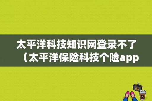 太平洋科技知识网登录不了（太平洋保险科技个险app官网）-图1