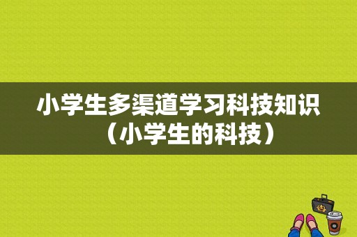 小学生多渠道学习科技知识（小学生的科技）