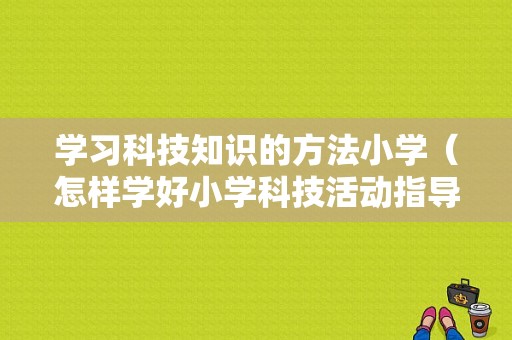 学习科技知识的方法小学（怎样学好小学科技活动指导）