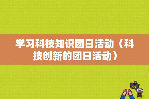 学习科技知识团日活动（科技创新的团日活动）