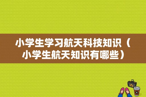 小学生学习航天科技知识（小学生航天知识有哪些）