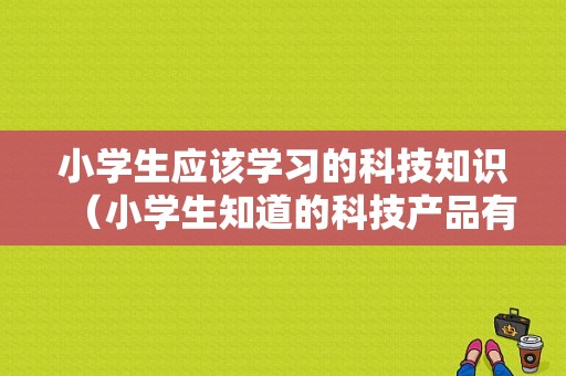 小学生应该学习的科技知识（小学生知道的科技产品有哪些）-图1