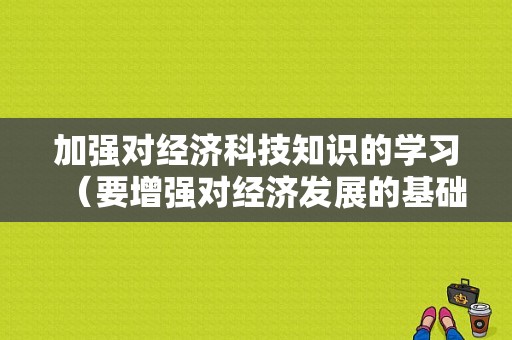 加强对经济科技知识的学习（要增强对经济发展的基础性作用）