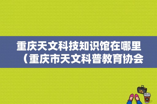 重庆天文科技知识馆在哪里（重庆市天文科普教育协会）