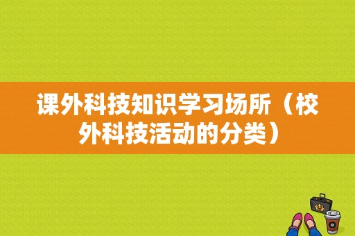 课外科技知识学习场所（校外科技活动的分类）-图1