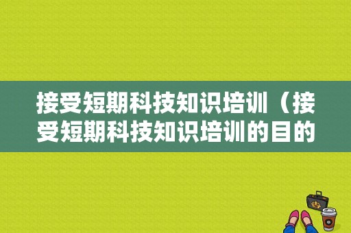 接受短期科技知识培训（接受短期科技知识培训的目的）