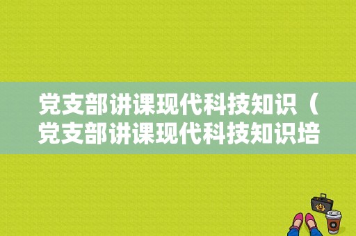 党支部讲课现代科技知识（党支部讲课现代科技知识培训）-图1